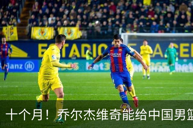 十个月！乔尔杰维奇能给中国男篮带来什么？