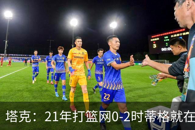 塔克：21年打篮网0-2时蒂格就在打包行李了 还问我为啥打那么努力